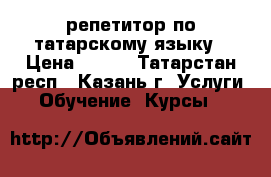 репетитор по татарскому языку › Цена ­ 200 - Татарстан респ., Казань г. Услуги » Обучение. Курсы   